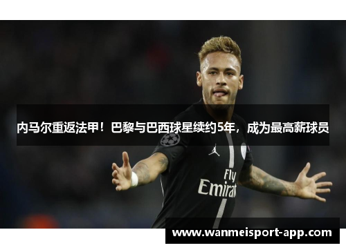 内马尔重返法甲！巴黎与巴西球星续约5年，成为最高薪球员
