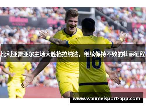 比利亚雷亚尔主场大胜格拉纳达，继续保持不败的壮丽征程