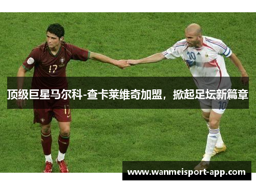 顶级巨星马尔科-查卡莱维奇加盟，掀起足坛新篇章